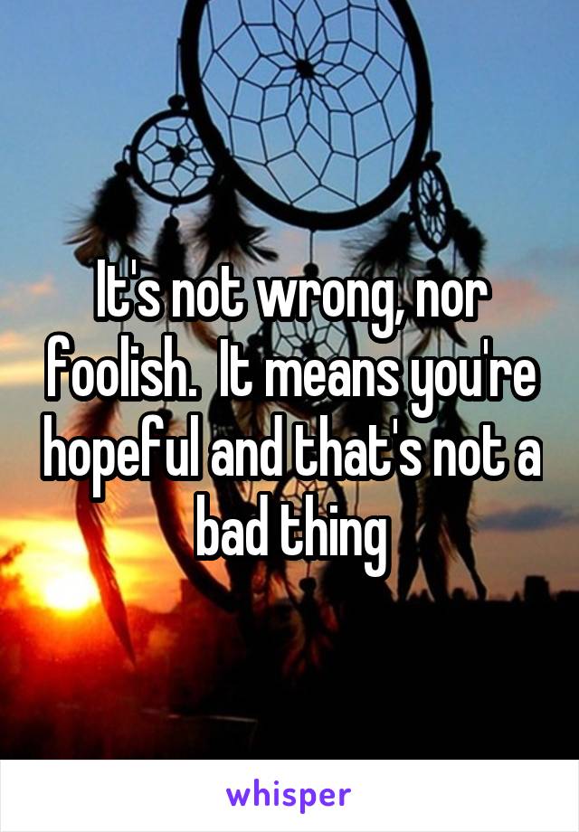 It's not wrong, nor foolish.  It means you're hopeful and that's not a bad thing