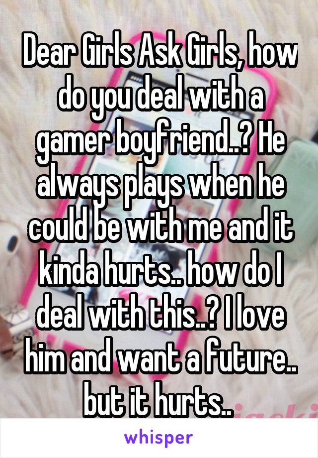 Dear Girls Ask Girls, how do you deal with a gamer boyfriend..? He always plays when he could be with me and it kinda hurts.. how do I deal with this..? I love him and want a future.. but it hurts.. 