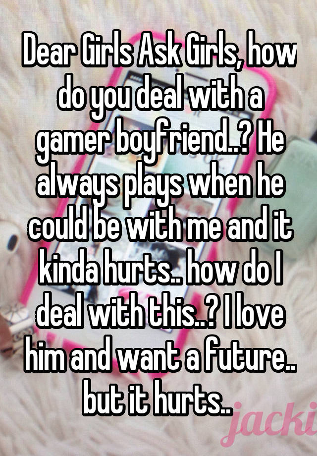 Dear Girls Ask Girls, how do you deal with a gamer boyfriend..? He always plays when he could be with me and it kinda hurts.. how do I deal with this..? I love him and want a future.. but it hurts.. 