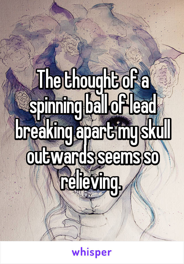 The thought of a spinning ball of lead breaking apart my skull outwards seems so relieving. 