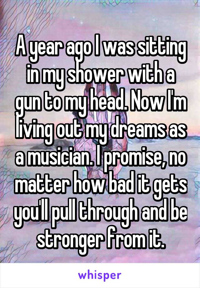 A year ago I was sitting in my shower with a gun to my head. Now I'm living out my dreams as a musician. I promise, no matter how bad it gets you'll pull through and be stronger from it.