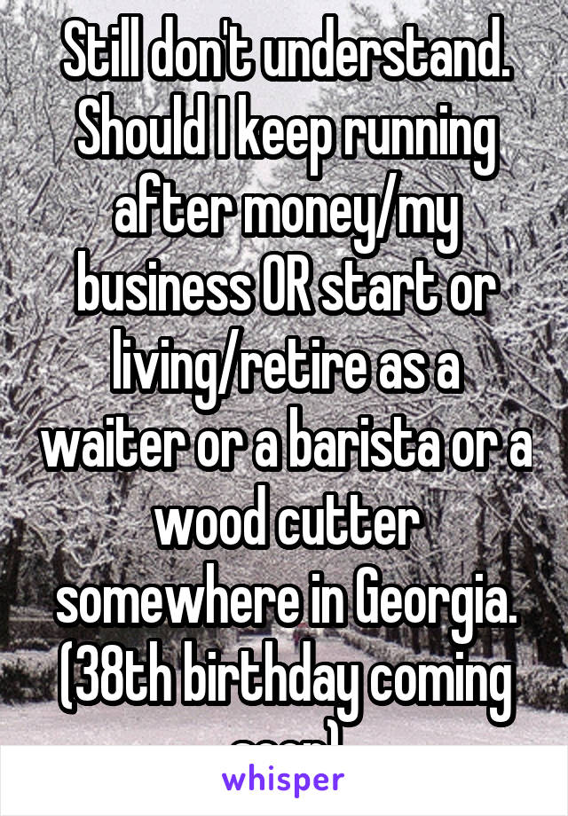 Still don't understand.
Should I keep running after money/my business OR start or living/retire as a waiter or a barista or a wood cutter somewhere in Georgia.
(38th birthday coming soon)