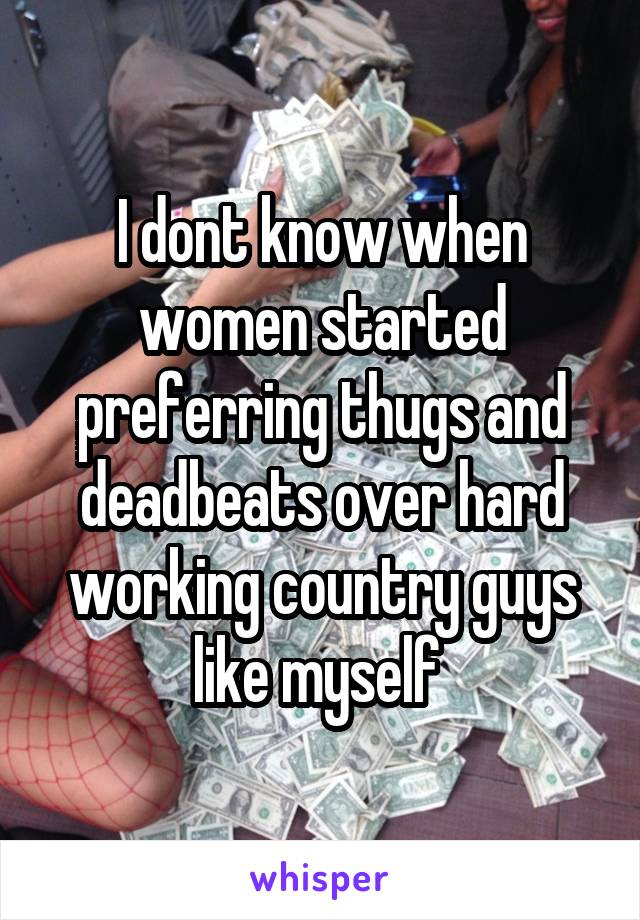 I dont know when women started preferring thugs and deadbeats over hard working country guys like myself 