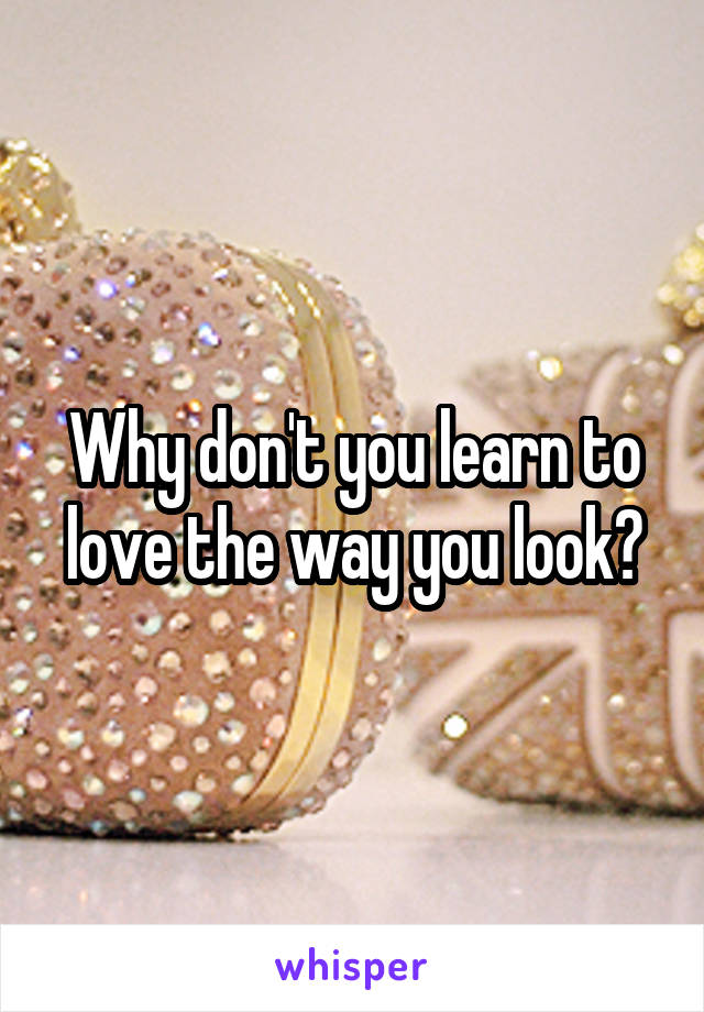 Why don't you learn to love the way you look?