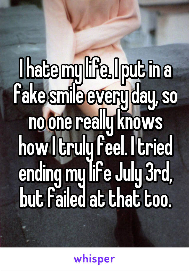 I hate my life. I put in a fake smile every day, so no one really knows how I truly feel. I tried ending my life July 3rd, but failed at that too.