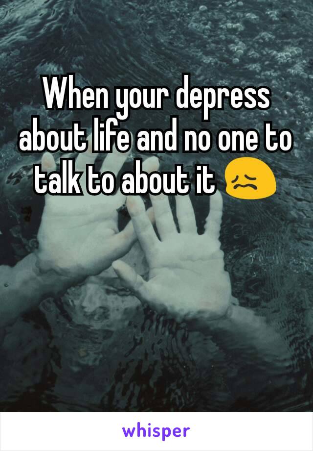 When your depress about life and no one to talk to about it 😖