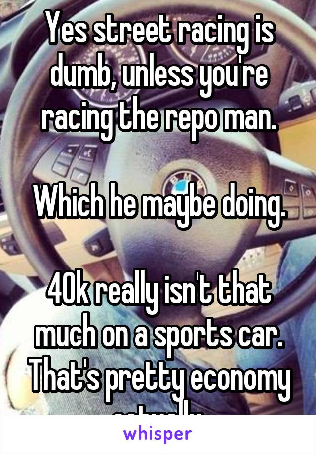 Yes street racing is dumb, unless you're racing the repo man.

Which he maybe doing.

40k really isn't that much on a sports car. That's pretty economy actually.