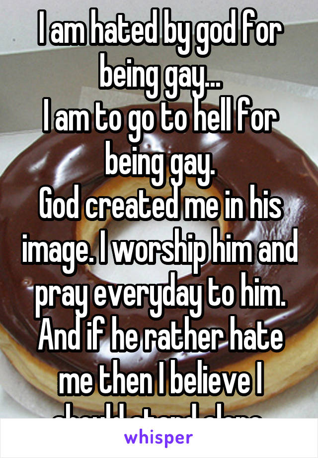 I am hated by god for being gay...
I am to go to hell for being gay.
God created me in his image. I worship him and pray everyday to him. And if he rather hate me then I believe I should stand alone 