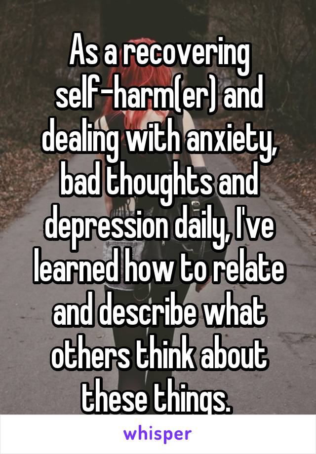 As a recovering self-harm(er) and dealing with anxiety, bad thoughts and depression daily, I've learned how to relate and describe what others think about these things. 