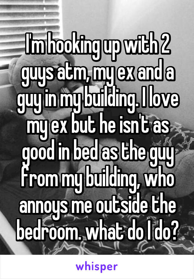 I'm hooking up with 2 guys atm, my ex and a guy in my building. I love my ex but he isn't as good in bed as the guy from my building, who annoys me outside the bedroom. what do I do?