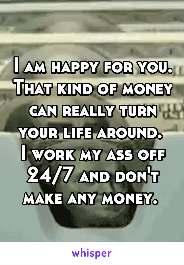 I am happy for you. That kind of money can really turn your life around. 
I work my ass off 24/7 and don't make any money. 