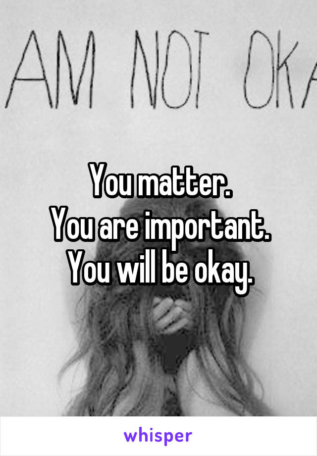 You matter.
You are important.
You will be okay.