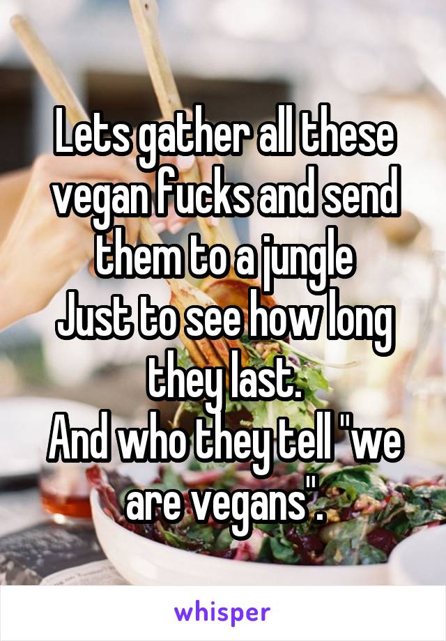 Lets gather all these vegan fucks and send them to a jungle
Just to see how long they last.
And who they tell "we are vegans".