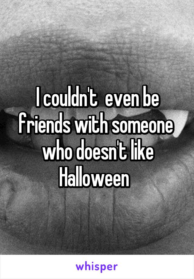 I couldn't  even be friends with someone  who doesn't like Halloween  