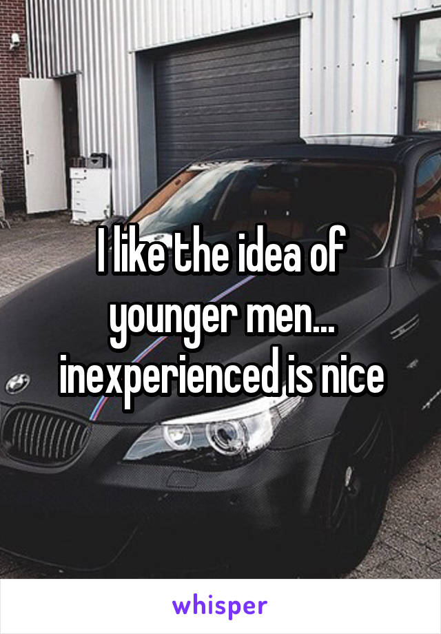 I like the idea of younger men... inexperienced is nice