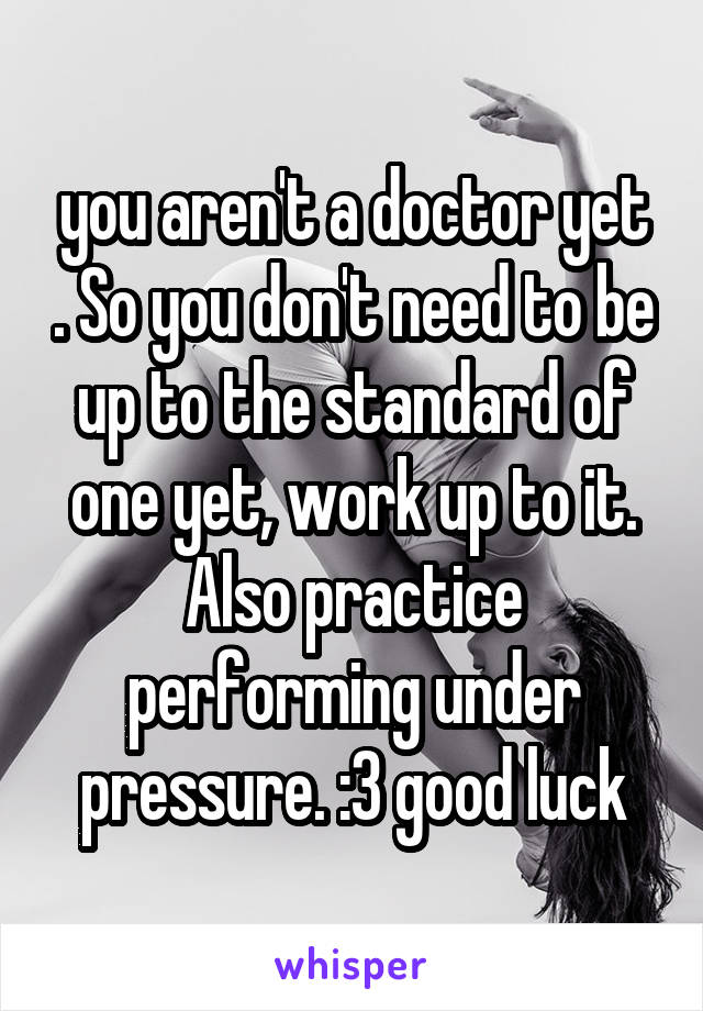 you aren't a doctor yet . So you don't need to be up to the standard of one yet, work up to it. Also practice performing under pressure. :3 good luck