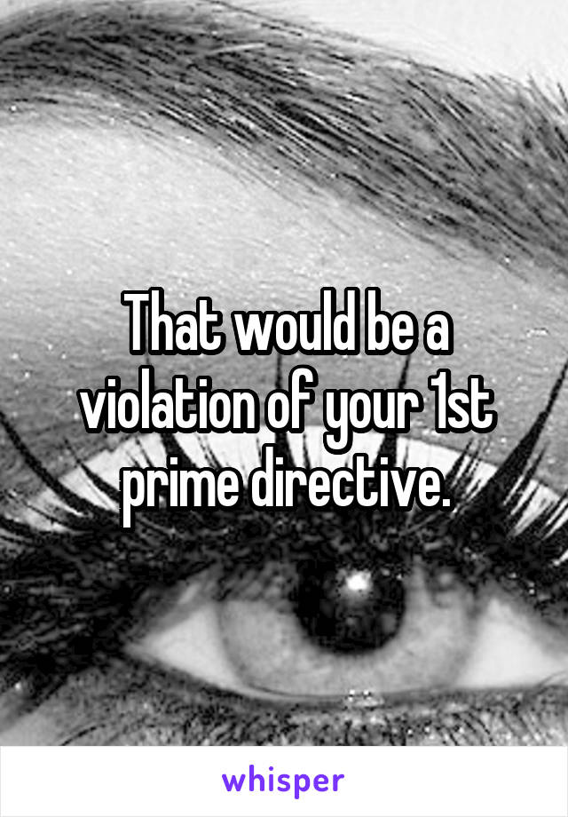 That would be a violation of your 1st prime directive.