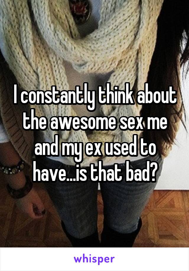 I constantly think about the awesome sex me and my ex used to have...is that bad?