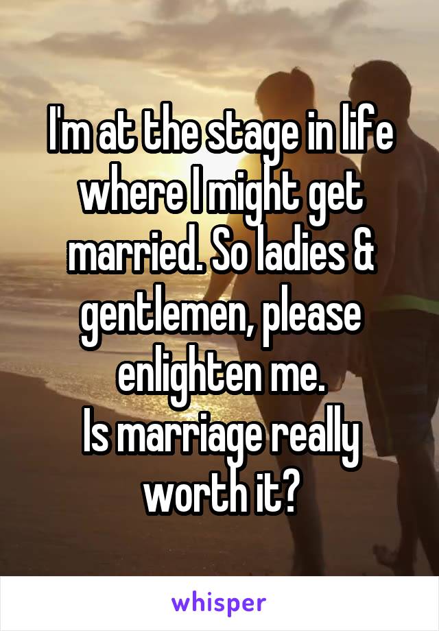 I'm at the stage in life where I might get married. So ladies & gentlemen, please enlighten me.
Is marriage really worth it?