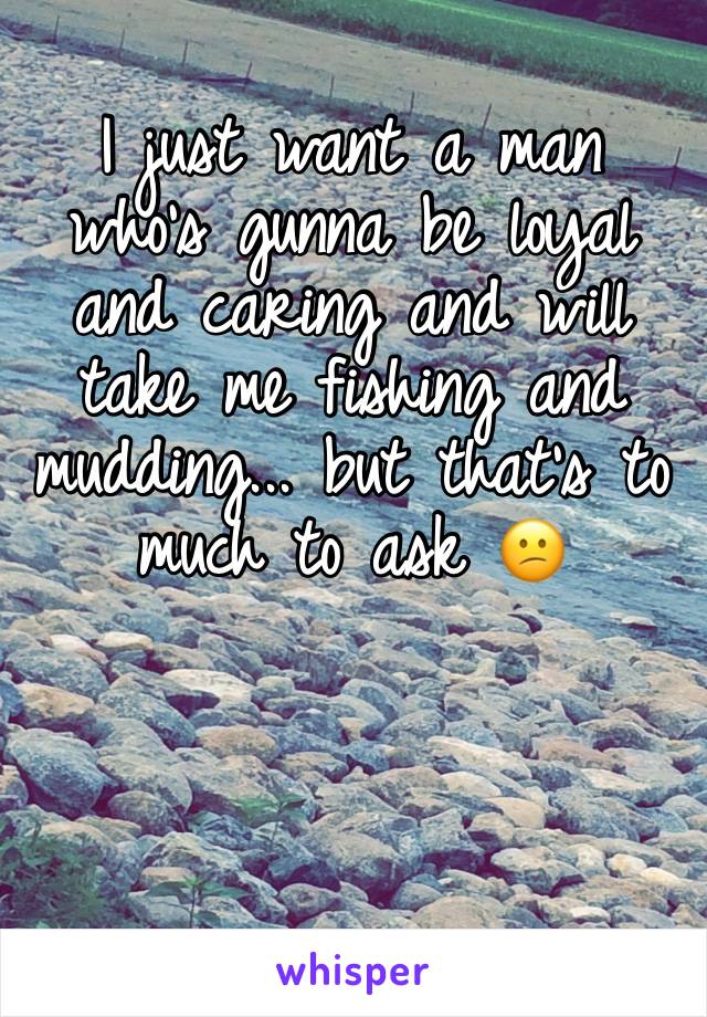 I just want a man who's gunna be loyal and caring and will take me fishing and mudding... but that's to much to ask 😕