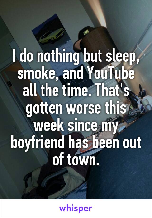 I do nothing but sleep, smoke, and YouTube all the time. That's gotten worse this week since my boyfriend has been out of town.