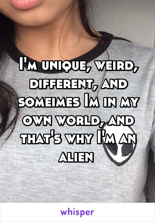 I'm unique, weird, different, and someimes Im in my own world, and that's why I'm an alien 