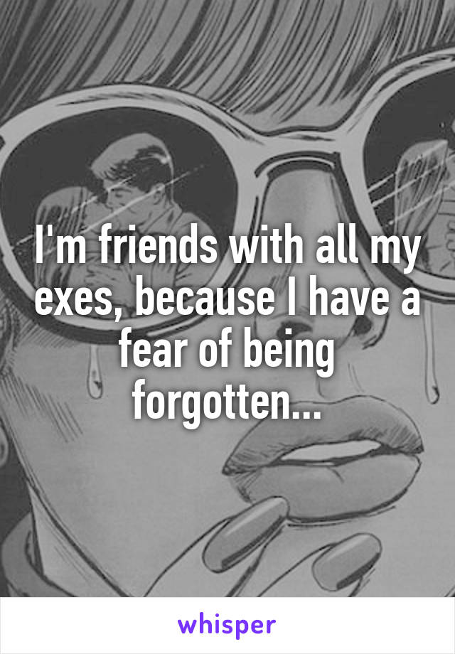 I'm friends with all my exes, because I have a fear of being forgotten...