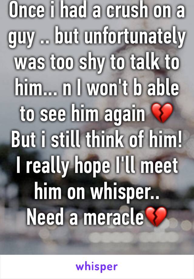 Once i had a crush on a guy .. but unfortunately was too shy to talk to him... n I won't b able to see him again 💔
But i still think of him! 
I really hope I'll meet him on whisper..
Need a meracle💔