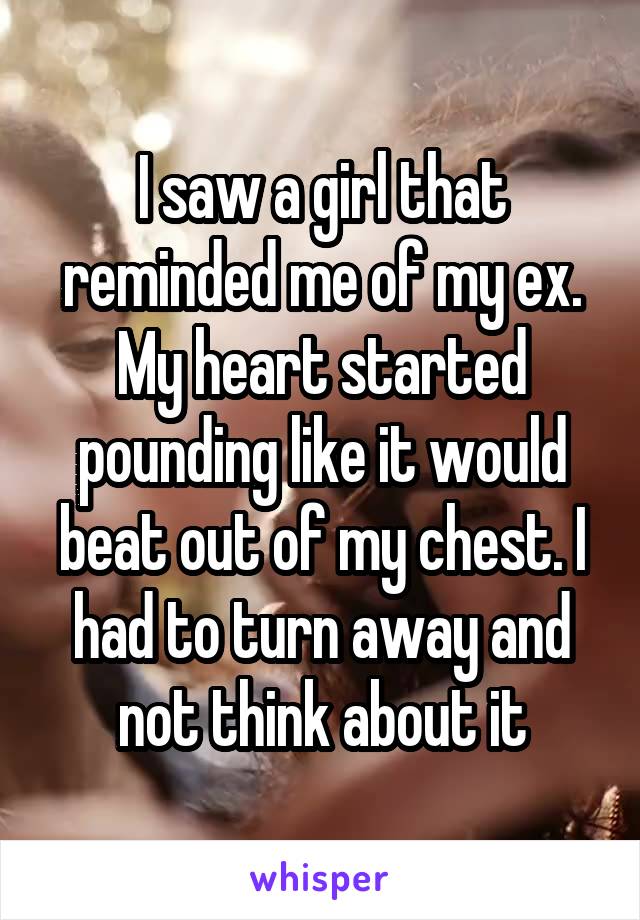 I saw a girl that reminded me of my ex. My heart started pounding like it would beat out of my chest. I had to turn away and not think about it