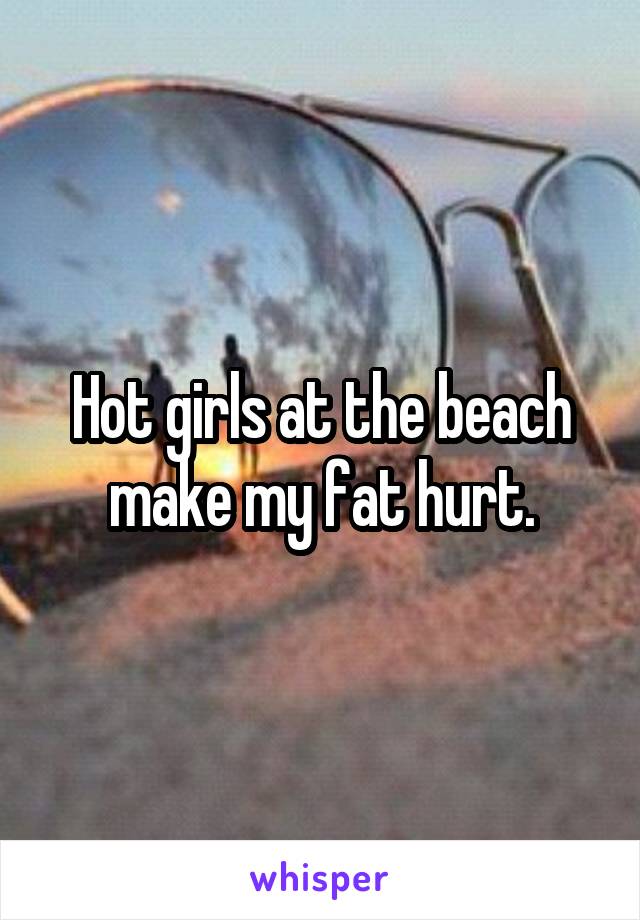 Hot girls at the beach make my fat hurt.