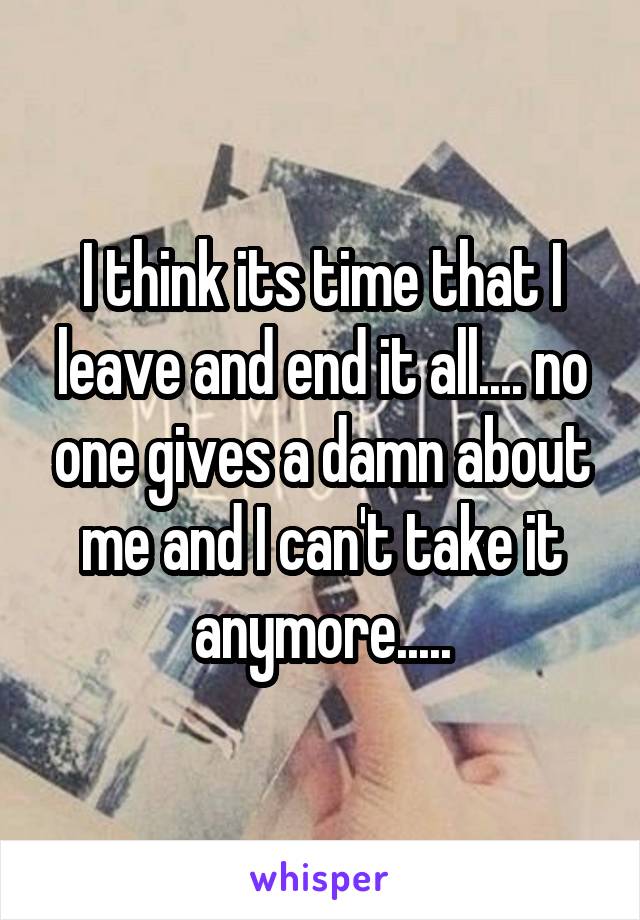 I think its time that I leave and end it all.... no one gives a damn about me and I can't take it anymore.....