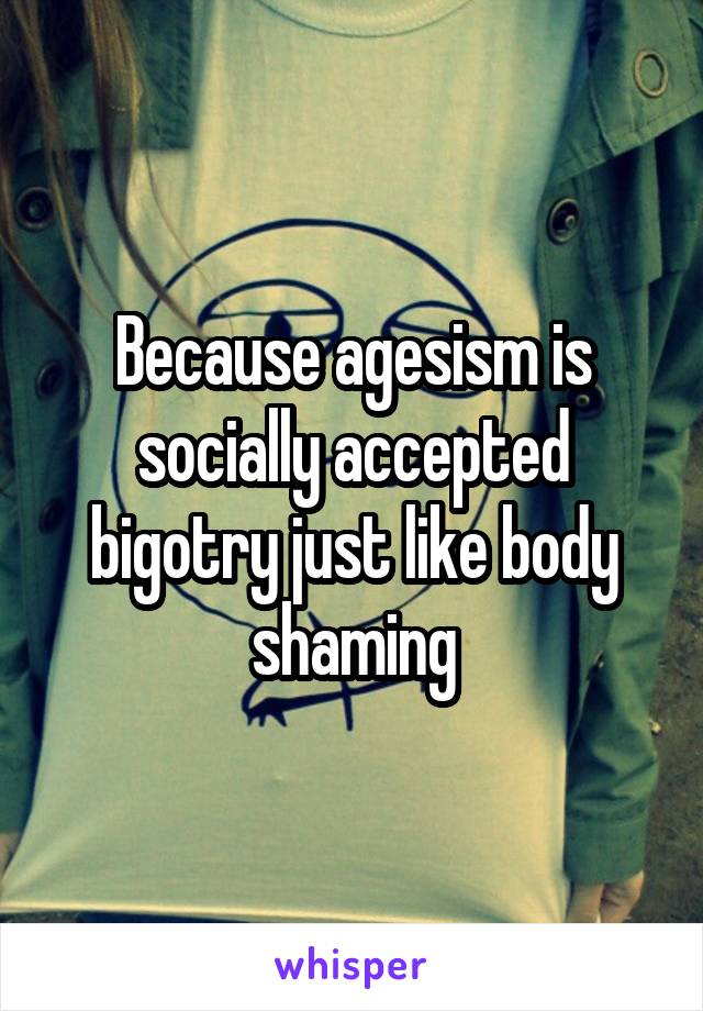 Because agesism is socially accepted bigotry just like body shaming