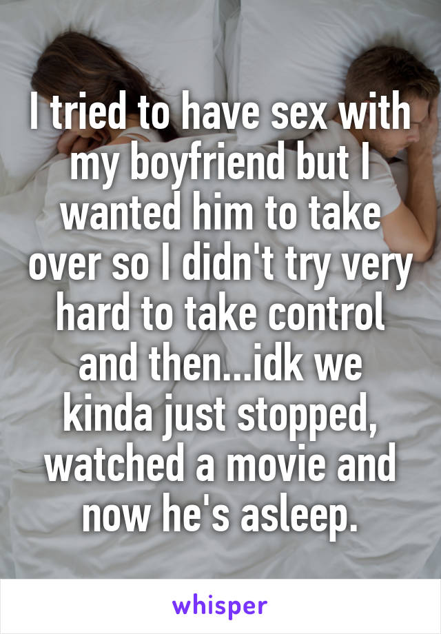 I tried to have sex with my boyfriend but I wanted him to take over so I didn't try very hard to take control and then...idk we kinda just stopped, watched a movie and now he's asleep.