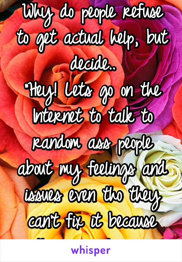 Why do people refuse to get actual help, but decide..
"Hey! Lets go on the Internet to talk to random ass people about my feelings and issues even tho they can't fix it because they aren't pros"