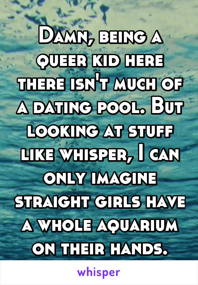 Damn, being a queer kid here there isn't much of a dating pool. But looking at stuff like whisper, I can only imagine straight girls have a whole aquarium on their hands.