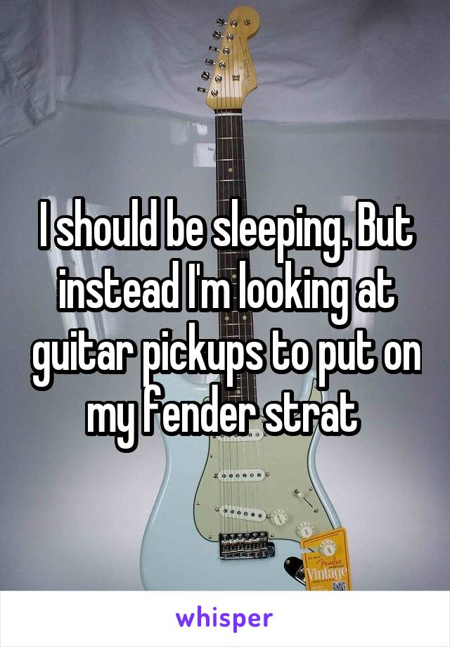 I should be sleeping. But instead I'm looking at guitar pickups to put on my fender strat 