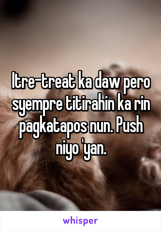 Itre-treat ka daw pero syempre titirahin ka rin pagkatapos nun. Push niyo 'yan.