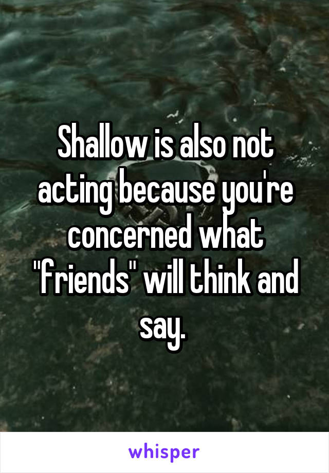 Shallow is also not acting because you're concerned what "friends" will think and say. 