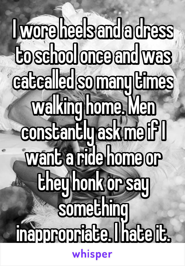 I wore heels and a dress to school once and was catcalled so many times walking home. Men constantly ask me if I want a ride home or they honk or say something inappropriate. I hate it.