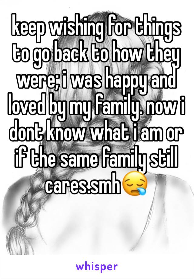 keep wishing for things to go back to how they were; i was happy and loved by my family. now i dont know what i am or if the same family still cares.smh😪