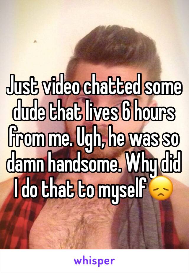 Just video chatted some dude that lives 6 hours from me. Ugh, he was so damn handsome. Why did I do that to myself😞