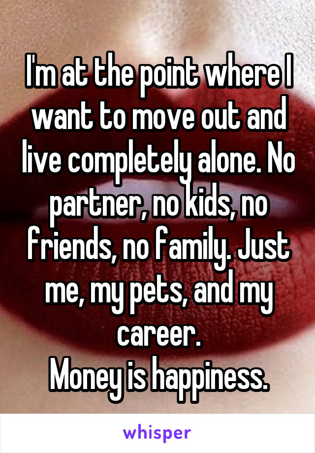 I'm at the point where I want to move out and live completely alone. No partner, no kids, no friends, no family. Just me, my pets, and my career.
Money is happiness.