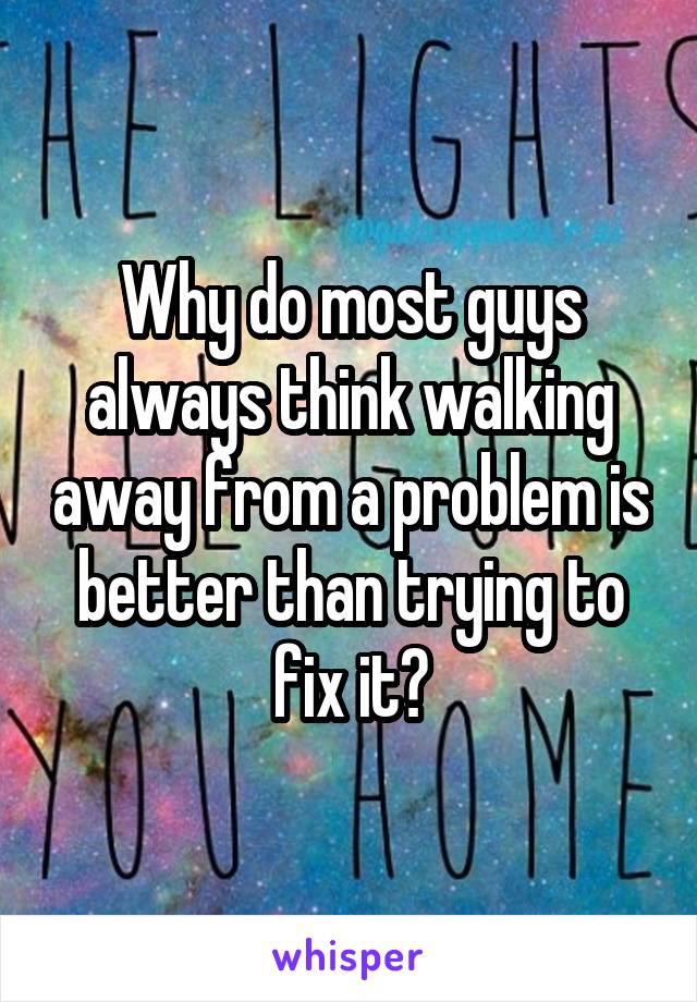 Why do most guys always think walking away from a problem is better than trying to fix it?