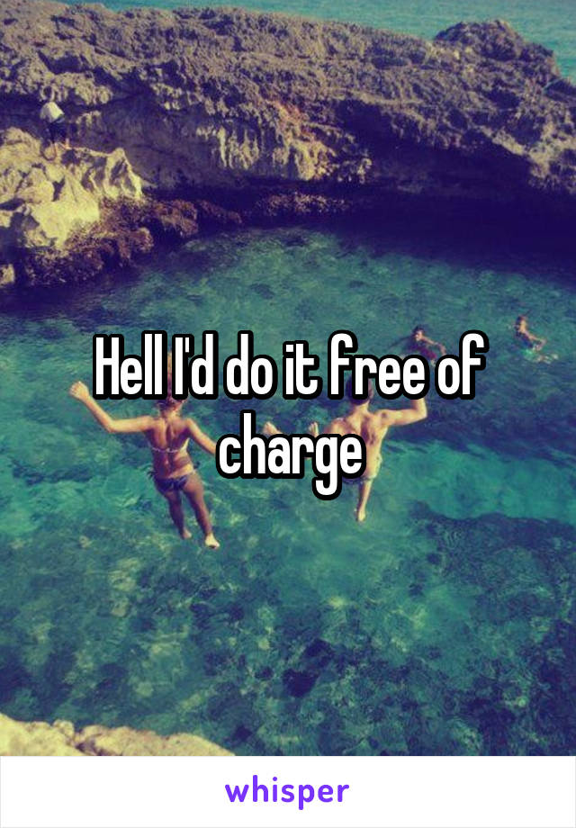 Hell I'd do it free of charge