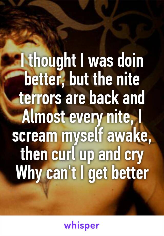 I thought I was doin better, but the nite terrors are back and
Almost every nite, I scream myself awake, then curl up and cry
Why can't I get better