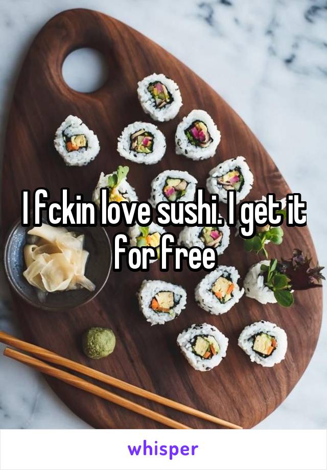 I fckin love sushi. I get it for free