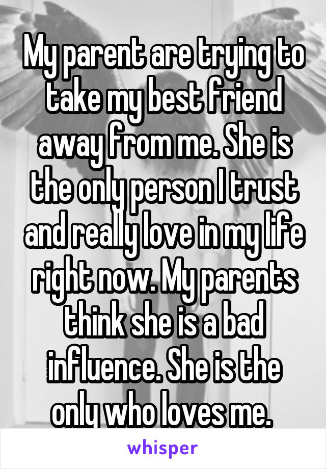 My parent are trying to take my best friend away from me. She is the only person I trust and really love in my life right now. My parents think she is a bad influence. She is the only who loves me. 