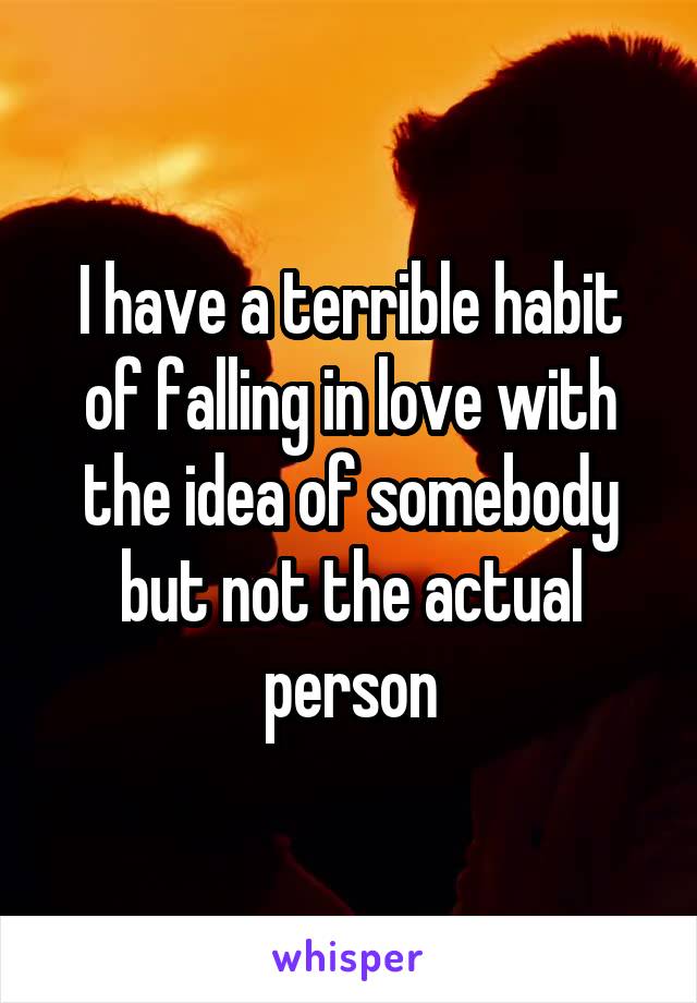 I have a terrible habit of falling in love with the idea of somebody but not the actual person