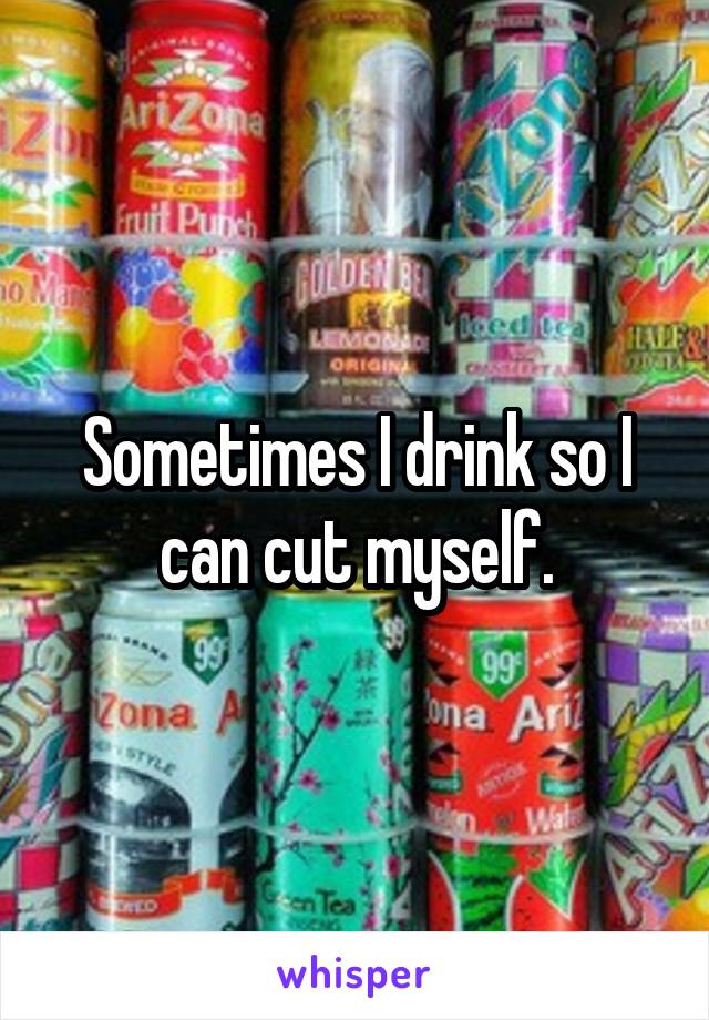 Sometimes I drink so I can cut myself.