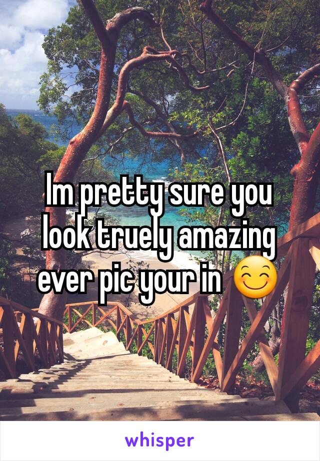 Im pretty sure you look truely amazing ever pic your in 😊